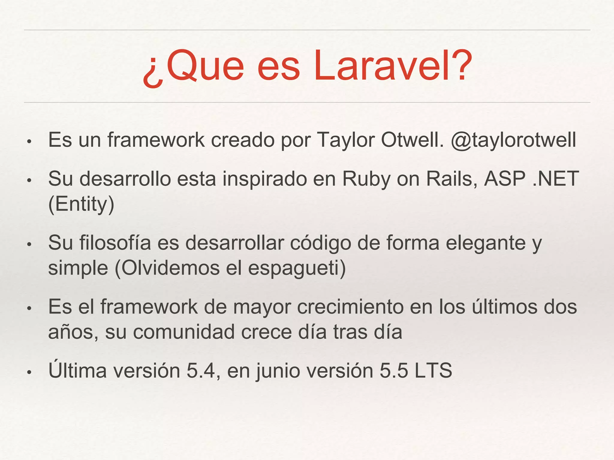 ¿Que es Laravel?
• Es un framework creado por Taylor Otwell. @taylorotwell
• Su desarrollo esta inspirado en Ruby on Rails, ASP .NET
(Entity)
• Su filosofía es desarrollar código de forma elegante y
simple (Olvidemos el espagueti)
• Es el framework de mayor crecimiento en los últimos dos
años, su comunidad crece día tras día
• Última versión 5.4, en junio versión 5.5 LTS
 