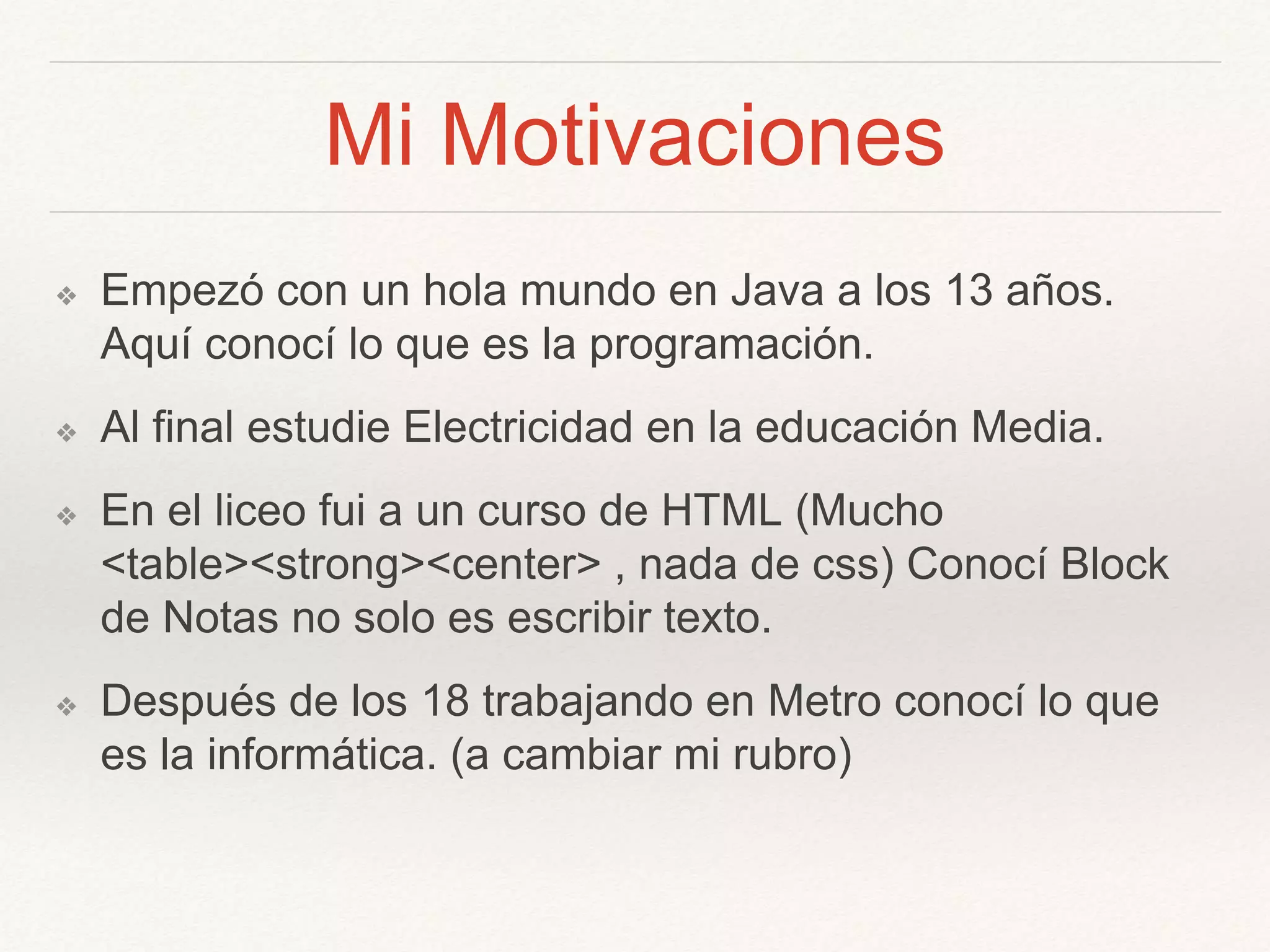 Mi Motivaciones
❖ Empezó con un hola mundo en Java a los 13 años.
Aquí conocí lo que es la programación.
❖ Al final estudie Electricidad en la educación Media.
❖ En el liceo fui a un curso de HTML (Mucho
<table><strong><center> , nada de css) Conocí Block
de Notas no solo es escribir texto.
❖ Después de los 18 trabajando en Metro conocí lo que
es la informática. (a cambiar mi rubro)
 