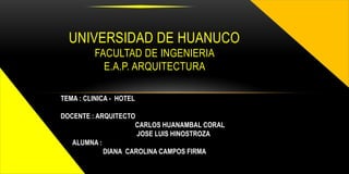 UNIVERSIDAD DE HUANUCO
          FACULTAD DE INGENIERIA
            E.A.P. ARQUITECTURA

TEMA : CLINICA - HOTEL

DOCENTE : ARQUITECTO
                    CARLOS HUANAMBAL CORAL
                     JOSE LUIS HINOSTROZA
   ALUMNA :
            DIANA CAROLINA CAMPOS FIRMA
 