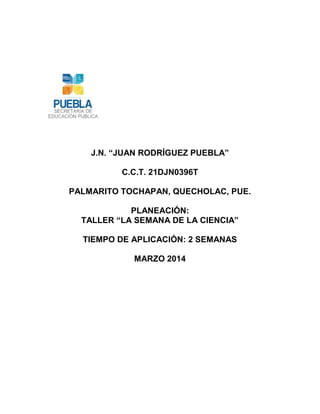 J.N. “JUAN RODRÍGUEZ PUEBLA”
C.C.T. 21DJN0396T
PALMARITO TOCHAPAN, QUECHOLAC, PUE.
PLANEACIÓN:
TALLER “LA SEMANA DE LA CIENCIA”
TIEMPO DE APLICACIÓN: 2 SEMANAS
MARZO 2014
 