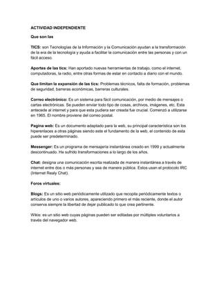 ACTIVIDAD INDEPENDIENTE<br />Que son las <br />TICS: son Tecnologías de la Información y la Comunicación ayudan a la transformación de la era de la tecnología y ayuda a facilitar la comunicación entre las personas y con un fácil acceso.<br />Aportes de las tics: Han aportado nuevas herramientas de trabajo, como el internet, computadoras, la radio, entre otras formas de estar en contacto a diario con el mundo.<br />Que limitan la expansión de las tics: Problemas técnicos, falta de formación, problemas de seguridad, barreras económicas, barreras culturales.<br />Correo electrónico: Es un sistema para fácil comunicación, por medio de mensajes o cartas electrónicas. Se pueden enviar todo tipo de cosas, archivos, imágenes, etc. Esta antecede al internet y para que esta pudiera ser creada fue crucial. Comenzó a utilizarse en 1965. El nombre proviene del correo postal.<br />Pagina web: Es un documento adaptado para la web, su principal característica son los hiperenlaces a otras páginas siendo este el fundamento de la web, el contenido de esta puede ser predeterminado. <br />Messenger: Es un programa de mensajería instantánea creado en 1999 y actualmente descontinuado. Ha sufrido transformaciones a lo largo de los años.<br />Chat: designa una comunicación escrita realizada de manera instantánea a través de internet entre dos o más personas y sea de manera pública. Estos usan el protocolo IRC (Internet Realy Chat).<br />Foros virtuales: <br />Blogs: Es un sitio web periódicamente utilizado que recopila periódicamente textos o artículos de uno o varios autores, apareciendo primero el más reciente, donde el autor conserva siempre la libertad de dejar publicado lo que crea pertinente. <br />Wikis: es un sitio web cuyas páginas pueden ser editadas por múltiples voluntarios a través del navegador web.<br />