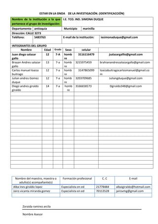 ESTAR EN LA ONDA DE LA INVESTIGACIÓN. (IDENTIFICACCIÓN)
Zoraida ramirez arcila
Nombre Asesor
Nombre de la institución a la que
pertenece el grupo de investigación:
I.E. TCO. IND. SIMONA DUQUE
Departamento antioquia Municipio marinilla
Dirección: CALLE 3273
Teléfono: 5483763 E-mail de la institución: iesimonaduque@gmail.com
INTEGRANTES DEL GRUPO
Nombre Edad Grado Sexo celular
Juan diego salazar
gallo
12 7-A homb
re
3116116479 jsalazargalllo@gmail.com
Brayan Andres salazar
gallo
13 7-a homb
re
3215975459 brahianandressalazargallo@gmail.com
Carlos manuel loaiza
buitrago
12 7-a homb
re
3147865099 loaizabuitragocarlosmanuel@gmail.co
m
Julian andres Gomez
duque
12 7-a homb
re
3203709685 Juliangduque@gmail.com
Diego andres giraldo
giraldo
14 7-a homb
re
3166658173 Dgiraldo348@gmail.com
Nombre del maestro, maestra o
adulto(s) acompañante(s)
Formación profesional C. C E-mail
Alba ines giraldo lopez Especialista en ed 21778484 albaigiraldo@hotmail.com
Jairo vicanta miranda gomez Especialista en ed 70113528 jairovmg@gmail.com
 
