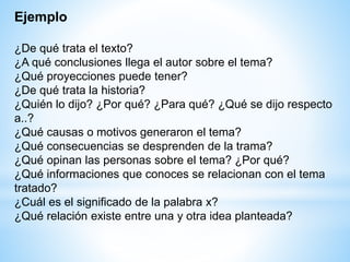 Ejemplo
¿De qué trata el texto?
¿A qué conclusiones llega el autor sobre el tema?
¿Qué proyecciones puede tener?
¿De qué trata la historia?
¿Quién lo dijo? ¿Por qué? ¿Para qué? ¿Qué se dijo respecto
a..?
¿Qué causas o motivos generaron el tema?
¿Qué consecuencias se desprenden de la trama?
¿Qué opinan las personas sobre el tema? ¿Por qué?
¿Qué informaciones que conoces se relacionan con el tema
tratado?
¿Cuál es el significado de la palabra x?
¿Qué relación existe entre una y otra idea planteada?
 