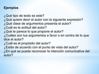 Ejemplos
¿Qué tipo de texto es este?
¿Qué quiere decir el autor con la siguiente expresión?
¿Qué clase de argumentos presenta el autor?
¿Cuál es la actitud del autor?
¿Qué te parece lo que propone el autor?
¿Cuáles son tus argumentos a favor o en contra de lo que
dice el autor?
¿Cuál es el propósito del autor?
¿Estás de acuerdo con el punto de vista del autor?
¿En qué se puede reconocer la intención comunicativa del
autor?
 