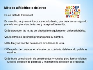 Método alfabético o deletreo
Es un método tradicional
Es sencillo, muy mecánico y a menudo lento, que deja en un segundo
plano la comprensión de textos y la expresión escrita.
 Se aprenden las letras del abecedario siguiendo un orden alfabético.
 Las letras se aprenden pronunciando su nombre.
 Se lee y se escribe de manera simultanea la letra.
 Después de conocer el alfabeto, se continúa deletreando palabras
escritas.
 Se hace combinación de consonantes y vocales para formar sílabas,
luego la creación de palabras y finalmente la creación de oraciones.
 