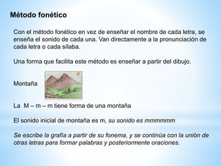 Con el método fonético en vez de enseñar el nombre de cada letra, se
enseña el sonido de cada una. Van directamente a la pronunciación de
cada letra o cada sílaba.
Una forma que facilita este método es enseñar a partir del dibujo.
Montaña
La M – m – m tiene forma de una montaña
El sonido inicial de montaña es m, su sonido es mmmmmm
Se escribe la grafía a partir de su fonema, y se continúa con la unión de
otras letras para formar palabras y posteriormente oraciones.
Método fonético
 