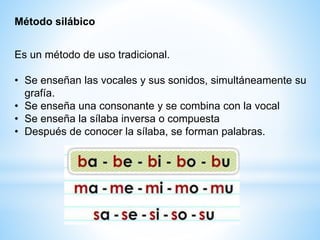 Es un método de uso tradicional.
• Se enseñan las vocales y sus sonidos, simultáneamente su
grafía.
• Se enseña una consonante y se combina con la vocal
• Se enseña la sílaba inversa o compuesta
• Después de conocer la sílaba, se forman palabras.
Método silábico
 