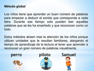 Los niños tiene que aprender un buen número de palabras
para empezar a deducir el sonido que corresponde a cada
letra. Durante ese tiempo solo pueden leer aquellas
palabras que se les ha enseñado y que reconocen como un
todo.
Estos métodos atraen mas la atención de los niños porque
utilizan unidades que le resultan familiares, alargando el
tiempo de aprendizaje de la lectura al tener que aprender a
reconocer un gran número de palabras visualmente.
Método global
perro piloto Samuel
 