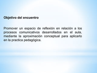 Objetivo del encuentro
Promover un espacio de reflexión en relación a los
procesos comunicativos desarrollados en el aula,
mediante la aproximación conceptual para aplicarlo
en la practica pedagógica.
 