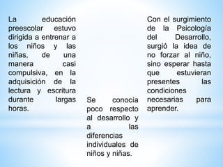 La educación
preescolar estuvo
dirigida a entrenar a
los niños y las
niñas, de una
manera casi
compulsiva, en la
adquisición de la
lectura y escritura
durante largas
horas.
Se conocía
poco respecto
al desarrollo y
a las
diferencias
individuales de
niños y niñas.
Con el surgimiento
de la Psicología
del Desarrollo,
surgió la idea de
no forzar al niño,
sino esperar hasta
que estuvieran
presentes las
condiciones
necesarias para
aprender.
 
