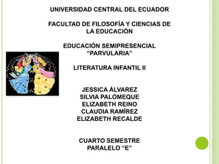 UNIVERSIDAD CENTRAL DEL ECUADOR

FACULTAD DE FILOSOFÍA Y CIENCIAS DE
          LA EDUCACIÓN

    EDUCACIÓN SEMIPRESENCIAL
         “PARVULARIA”

       LITERATURA INFANTIL II


         JESSICA ÁLVAREZ
         SILVIA PALOMEQUE
          ELIZABETH REINO
         CLAUDIA RAMÍREZ
        ELIZABETH RECALDE


        CUARTO SEMESTRE
          PARALELO “E”
 