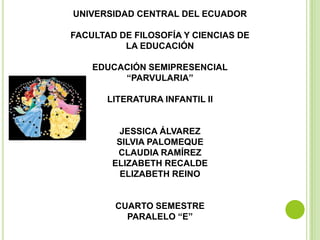 UNIVERSIDAD CENTRAL DEL ECUADOR

FACULTAD DE FILOSOFÍA Y CIENCIAS DE
          LA EDUCACIÓN

    EDUCACIÓN SEMIPRESENCIAL
         “PARVULARIA”

       LITERATURA INFANTIL II


         JESSICA ÁLVAREZ
         SILVIA PALOMEQUE
         CLAUDIA RAMÍREZ
        ELIZABETH RECALDE
          ELIZABETH REINO


        CUARTO SEMESTRE
          PARALELO “E”
 