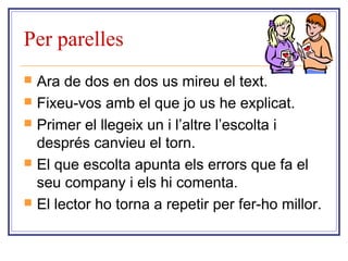 Per parelles 
 Ara de dos en dos us mireu el text. 
 Fixeu-vos amb el que jo us he explicat. 
 Primer el llegeix un i l’altre l’escolta i 
després canvieu el torn. 
 El que escolta apunta els errors que fa el 
seu company i els hi comenta. 
 El lector ho torna a repetir per fer-ho millor. 
 