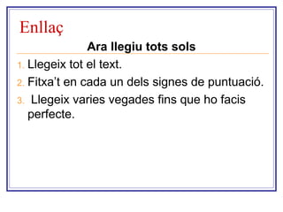 Enllaç 
Ara llegiu tots sols 
1. Llegeix tot el text. 
2. Fitxa’t en cada un dels signes de puntuació. 
3. Llegeix varies vegades fins que ho facis 
perfecte. 
 