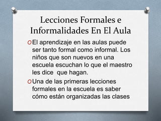 Lecciones Formales e
Informalidades En El Aula
OEl aprendizaje en las aulas puede
ser tanto formal como informal. Los
niños que son nuevos en una
escuela escuchan lo que el maestro
les dice que hagan.
OUna de las primeras lecciones
formales en la escuela es saber
cómo están organizadas las clases
 