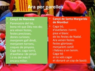 • Cançó de Manresa
• Parenostre del tió,
bona nit que Déu nos do;
ara vénen festes,
festes precioses,
dones curioses;
menjarem gall dindi,
menjarem torrons,
coques de pinyons.
Caga tió, caga torró,
d'avellana i de pinyó
i si és del més fi
encara millor.
• Cançó de Santa Margarida
de Montbui
• Caga tió,
d'avellanes i torró;
pixa vi blanc
de les festes de Nadal.
Ara venen festes
festes glorioses
menjarem conill
i llebres si en tenim.
Caga tió
si no vols cagar
et donaré un cop de bastó.
Ara per parelles
 