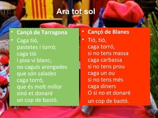 • Cançó de Tarragona
• Caga tió,
pastetes i torró;
caga tió
i pixa vi blanc;
no caguis arengades
que són salades
caga torró,
que és molt millor
sinó et donaré
un cop de bastó.
• Cançó de Blanes
• Tió, tió,
caga torró,
si no tens massa
caga carbassa
si no tens prou
caga un ou
si no tens més
caga diners
O si no et donaré
un cop de bastó.
Ara tot sol
 