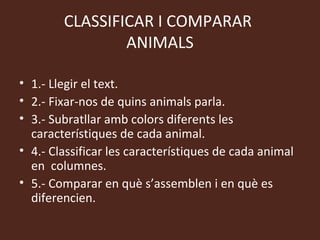 CLASSIFICAR I COMPARAR
                ANIMALS

• 1.- Llegir el text.
• 2.- Fixar-nos de quins animals parla.
• 3.- Subratllar amb colors diferents les
  característiques de cada animal.
• 4.- Classificar les característiques de cada animal
  en columnes.
• 5.- Comparar en què s’assemblen i en què es
  diferencien.
 