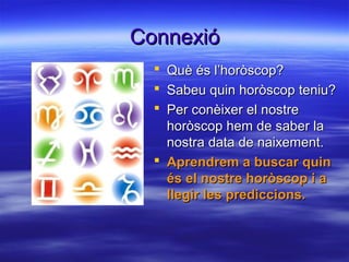 ConnexióConnexió
 Què és l’horòscop?Què és l’horòscop?
 Sabeu quin horòscop teniu?Sabeu quin horòscop teniu?
 Per conèixer el nostrePer conèixer el nostre
horòscop hem de saber lahoròscop hem de saber la
nostra data de naixement.nostra data de naixement.
 Aprendrem a buscar quinAprendrem a buscar quin
és el nostre horòscop i aés el nostre horòscop i a
llegir les prediccions.llegir les prediccions.
 