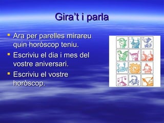 Gira’t i parlaGira’t i parla
 Ara per parelles mirareuAra per parelles mirareu
quin horòscop teniu.quin horòscop teniu.
 Escriviu el dia i mes delEscriviu el dia i mes del
vostre aniversari.vostre aniversari.
 Escriviu el vostreEscriviu el vostre
horòscop.horòscop.
 