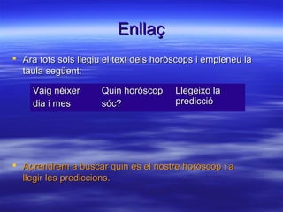 EnllaçEnllaç
 Ara tots sols llegiu el text dels horòscops i empleneu laAra tots sols llegiu el text dels horòscops i empleneu la
taula següent:taula següent:
 Aprendrem a buscar quin és el nostre horòscop i aAprendrem a buscar quin és el nostre horòscop i a
llegir les prediccions.llegir les prediccions.
Vaig néixerVaig néixer
dia i mesdia i mes
Quin horòscopQuin horòscop
sóc?sóc?
Llegeixo laLlegeixo la
predicciópredicció
 