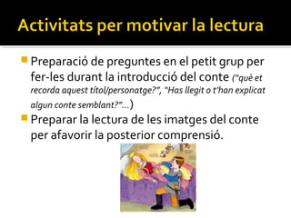  Preparació de preguntes en el petit grup per

fer-les durant la introducció del conte (“què et

recorda aquest títol/personatge?”, “Has llegit o t’han explicat
algun conte semblant?”…)

 Preparar la lectura de les imatges del conte

per afavorir la posterior comprensió.

 