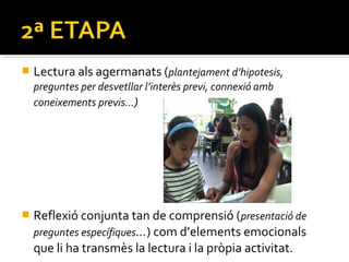 

Lectura als agermanats (plantejament d’hipotesis,
preguntes per desvetllar l’interès previ, connexió amb
coneixements previs…)



Reflexió conjunta tan de comprensió ( presentació de
preguntes específiques…) com d’elements emocionals
que li ha transmès la lectura i la pròpia activitat.

 