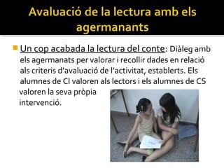  Un cop acabada la lectura del conte: Diàleg amb

els agermanats per valorar i recollir dades en relació
als criteris d’avaluació de l’activitat, establerts. Els
alumnes de CI valoren als lectors i els alumnes de CS
valoren la seva pròpia
intervenció.

 