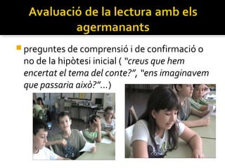  preguntes de comprensió i de confirmació o

no de la hipòtesi inicial ( “creus que hem
encertat el tema del conte?”, “ens imaginavem
que passaria això?”…)

 