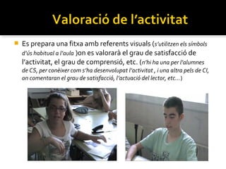 

Es prepara una fitxa amb referents visuals (s’utilitzen els símbols
d’ús habitual a l’aula )on es valorarà el grau de satisfacció de
l’activitat, el grau de comprensió, etc. (n’hi ha una per l’alumnes
de CS, per conèixer com s’ha desenvolupat l’activitat , i una altra pels de CI,
on comentaran el grau de satisfacció, l’actuació del lector, etc…)

 