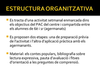 

Es tracta d’una activitat setmanal enmarcada dins
els objectius del PAC del centre i compartida entre
els alumnes de 6è i 1r (agermanats)



Es proposen dos etapes: una de preparació prèvia
de l’activitat i l’altra d’aplicació pràctica amb els
agermanants.



Material: els contes populars, bibliografia sobre
lectura expressiva, pauta d’avaluació i fitxes
d’orientació a les preguntes de comprensió.

 