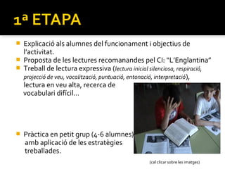 





Explicació als alumnes del funcionament i objectius de
l’activitat.
Proposta de les lectures recomanandes pel CI: “L’Englantina”
Treball de lectura expressiva (lectura inicial silenciosa, respiració,
projecció de veu, vocalització, puntuació, entonació, interpretació ),
lectura en veu alta, recerca de
vocabulari difícil…

Pràctica en petit grup (4-6 alumnes)
amb aplicació de les estratègies
treballades.
(cal clicar sobre les imatges)

 
