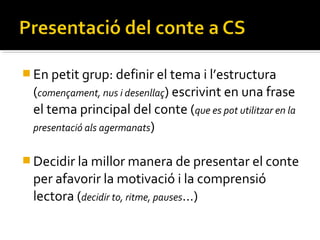  En petit grup: definir el tema i l’estructura

(començament, nus i desenllaç) escrivint en una frase
el tema principal del conte (que es pot utilitzar en la
presentació als agermanats)
 Decidir la millor manera de presentar el conte

per afavorir la motivació i la comprensió
lectora (decidir to, ritme, pauses…)

 