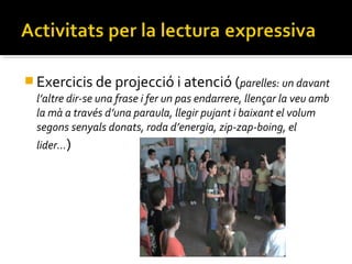  Exercicis de projecció i atenció (parelles: un davant
l’altre dir-se una frase i fer un pas endarrere, llençar la veu amb
la mà a través d’una paraula, llegir pujant i baixant el volum
segons senyals donats, roda d’energia, zip-zap-boing, el
lider…)

 