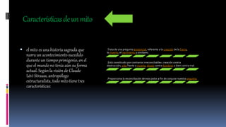 Característicasdeunmito
 el mito es una historia sagrada que
narra un acontecimiento sucedido
durante un tiempo primigenio, en el
que el mundo no tenía aún su forma
actual. Según la visión de Claude
Lévi-Strauss, antropólogo
estructuralista, todo mito tiene tres
características:
.Trata de una pregunta existencial, referente a la creación de laTierra,
la muerte, el nacimiento y similares.
.Está constituido por contrarios irreconciliables: creación contra
destrucción, vida frente a muerte, dioses contra hombres o bien contra mal.
.Proporciona la reconciliación de esos polos a fin de conjurar nuestra angustia.
 