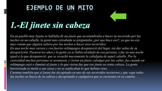 EJEMPLO DE UN MITO
En un pueblo muy lejano se hablaba de un jinete que acostumbraba a hacer su recorrido por las
noches en un caballo, la gente muy extrañada se preguntaba ¿por que hace eso?, ya que no era
muy común que alguien saliera por las noches a hacer esos recorridos.
En una noche muy oscura y con fuertes relámpagos desapareció del lugar, sin dar señas de su
desaparición. Pasaron los años y la gente ya se había olvidado de esa persona, y fue en una noche
igual a la que desapareció que se escuchó nuevamente la cabalgata de aquel caballo. Por la
curiosidad muchas personas se asomaron, y vieron un jinete cabalgar por las calles, fue cuando un
relámpago cayó e iluminó al jinete y lo que vieron fue que ese jinete no tenia cabeza. La gente
horrorizada se metió a sus casas y no se explicaban lo que habían visto.
Cuentan también que el jinete fue decapitado en uno de sus recorridos nocturnos y que vaga todas
las noches en busca de su cabeza y decapitando a cualquiera que se encuentre en su camino.
 