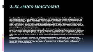 Cuenta una historia que un niño pequeño el cual contaba con tan solo 8 años, hablaba diariamente
solo en su habitación y sus padres se preguntaban con quien este conversaba a lo que el niño les
respondía que tenía un amigo imaginario, pero los padres solo se reía del niño, diciendo que eran
solo cuentos infantiles. El niño les contaba a sus padres que su amigo le susurraba cosas de las
cuales muchas eran terribles, pero los padres solo reían y decían que eran inventos infantiles. Un
día el niño decidió ir a jugar al frente de la casa donde llevo a su amigo imaginario, el cual según el
niño le decía que se alejaran un poco más de la casa para que el juego fuera más divertido. Mientras
más se alejaba el niño, más le insistía.
Cuando se encontraban lo suficientemente lejos de la casa, el amigo imaginario, en medio de un
juego reto al niño diciéndole que no era lo suficientemente valiente y fuerte para lanzarse a detener
un coche como lo harían sus héroes a lo que el niño muy valiente se colocó rápidamente en medio
de un automóvil para detenerlo, afortunadamente un vecino iba cruzando por el lugar donde el niño
estaba por hacer su demostración a su amigo imaginario y rápidamente salvo al niño de una muerte
fatal.
Rápidamente el niño muy asustado fue llorando donde sus padres los cuales lo aconsejaron y
mediante terapias el niño pudo superar el trauma y olvidar a su amigo imaginario. Luego de años y
ya cuando el niño había crecido, recordó las tentaciones de su amigo imaginario y agradeció al
vecino por haberle salvado la vida. Hoy en día el niño solo cree en amigos reales y trata de no
imaginar a su supuesto amigo.
 