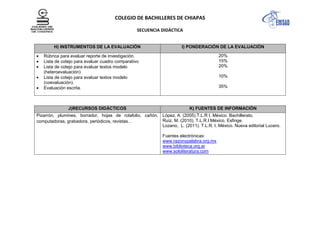 COLEGIO DE BACHILLERES DE CHIAPAS
SECUENCIA DIDÁCTICA
H) INSTRUMENTOS DE LA EVALUACIÓN I) PONDERACIÓN DE LA EVALUACIÓN
Rúbrica para evaluar reporte de investigación.
Lista de cotejo para evaluar cuadro comparativo
Lista de cotejo para evaluar textos modelo
(heteroevaluación)
Lista de cotejo para evaluar textos modelo
(coevaluación).
Evaluación escrita.
20%
15%
20%
10%
35%
J)RECURSOS DIDÁCTICOS K) FUENTES DE INFORMACIÓN
Pizarrón, plumines, borrador, hojas de rotafolio, cañón,
computadoras, grabadora, periódicos, revistas…
López, A. (2005).T.L.R I, México. Bachillerato.
Ruíz, M. (2010). T.L.R.I México. Esfinge.
Lozano, L. (2011). T.L.R. I. México. Nueva editorial Lucero.
Fuentes electrónicas:
www.razonypalabra.org.mx
www.biblioteca.org.ar
www.sololiteratura.com
 