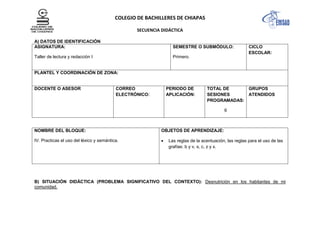 COLEGIO DE BACHILLERES DE CHIAPAS
SECUENCIA DIDÁCTICA
A) DATOS DE IDENTIFICACIÓN
ASIGNATURA:
Taller de lectura y redacción I
SEMESTRE O SUBMÓDULO:
Primero.
CICLO
ESCOLAR:
PLANTEL Y COORDINACIÓN DE ZONA:
DOCENTE O ASESOR CORREO
ELECTRÓNICO:
PERIODO DE
APLICACIÓN:
TOTAL DE
SESIONES
PROGRAMADAS:
6
GRUPOS
ATENDIDOS
NOMBRE DEL BLOQUE:
IV. Practicas el uso del léxico y semántica.
OBJETOS DE APRENDIZAJE:
Las reglas de la acentuación, las reglas para el uso de las
grafías: b y v, s, c, z y x.
B) SITUACIÓN DIDÁCTICA (PROBLEMA SIGNIFICATIVO DEL CONTEXTO): Desnutrición en los habitantes de mi
comunidad.
 