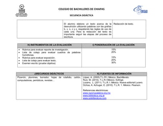 COLEGIO DE BACHILLERES DE CHIAPAS
SECUENCIA DIDÁCTICA
El alumno elabora un texto acerca de la
desnutrición utilizando palabras con las grafías
b, v, s, z y x, respetando las reglas de uso de
cada una. Para la redacción del texto es
importante seguir las etapas del proceso de
escritura.
Redacción de texto.
H) INSTRUMENTOS DE LA EVALUACIÓN I) PONDERACIÓN DE LA EVALUACIÓN
Rúbrica para evaluar reporte de investigación.
Lista de cotejo para evaluar cuadros de palabras
homófonas.
Rúbrica para evaluar exposición.
Lista de cotejo para evaluar texto.
Examen escrito (prueba objetiva)
15%
20%
15%
20%
30%
J)RECURSOS DIDÁCTICOS K) FUENTES DE INFORMACIÓN
Pizarrón, plumines, borrador, hojas de rotafolio, cañón,
computadoras, periódicos, revistas…
López, A. (2005).T.L.R I, México. Bachillerato.
Ruíz, M. (2010). T.L.R.I México. Esfinge.
Lozano, L. (2011). T.L.R. I. México. Nueva editorial Lucero.
Ochoa, A. Achugar, E. (2010). T.L.R. 1. México. Pearson.
Referencias electrónicas:
www.razonypalabra.org.mx
www.biblioteca.org.ar
www.sololiteratura.com
 