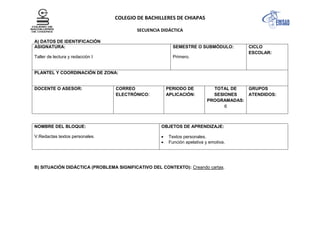 COLEGIO DE BACHILLERES DE CHIAPAS
SECUENCIA DIDÁCTICA
A) DATOS DE IDENTIFICACIÓN
ASIGNATURA:
Taller de lectura y redacción I
SEMESTRE O SUBMÓDULO:
Primero.
CICLO
ESCOLAR:
PLANTEL Y COORDINACIÓN DE ZONA:
DOCENTE O ASESOR: CORREO
ELECTRÓNICO:
PERIODO DE
APLICACIÓN:
TOTAL DE
SESIONES
PROGRAMADAS:
6
GRUPOS
ATENDIDOS:
NOMBRE DEL BLOQUE:
V.Redactas textos personales.
OBJETOS DE APRENDIZAJE:
Textos personales.
Función apelativa y emotiva.
B) SITUACIÓN DIDÁCTICA (PROBLEMA SIGNIFICATIVO DEL CONTEXTO): Creando cartas.
 