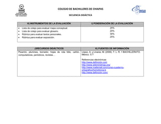 COLEGIO DE BACHILLERES DE CHIAPAS
SECUENCIA DIDÁCTICA
H) INSTRUMENTOS DE LA EVALUACIÓN I) PONDERACIÓN DE LA EVALUACIÓN
Lista de cotejo para evaluar mapa conceptual.
Lista de cotejo para evaluar glosario.
Rúbrica para evaluar textos personales.
Rúbrica para evaluar exposición.
25%
20%
30%
25%
J)RECURSOS DIDÁCTICOS K) FUENTES DE INFORMACIÓN
Pizarrón, plumines, borrador, hojas de rota folio, cañón,
computadoras, periódicos, revistas…
López, A. y Linares, M. (2006). T. L. R. 1 BACHILLERATO.
México. S T
Referencias electrónicas
http://www.definición.com
http://www.wikimindmap.org/
http://www.mailxmail.com/curso-cuaderno-
ortografico/homofonos-b
http://www.definición.com/
 