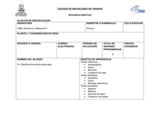 COLEGIO DE BACHILLERES DE CHIAPAS
SECUENCIA DIDÁCTICA
A) DATOS DE IDENTIFICACIÓN
ASIGNATURA
Taller de lectura y Redacción I
SEMESTRE O SUBMÓDULO
Primero.
CICLO ESCOLAR
PLANTEL Y COORDINACIÓN DE ZONA
DOCENTE O ASESOR: CORREO
ELECTRÓNICO
PERIODO DE
APLICACIÓN:
TOTAL DE
SESIONES
PROGRAMADAS:
6
GRUPOS
ATENDIDOS:
NOMBRE DEL BLOQUE:
VI. Clasificas los textos personales.
OBJETOS DE APRENDIZAJE:
Textos históricos:
Autobiografía.
Diario.
Memoria.
Cuaderno de viaje.
Textos familiares:
Anécdota.
Carta.
Mensaje electrónico.
Textos escolares:
Agenda.
Bitácora.
Apuntes de clase.
Cuaderno de trabajo.
 