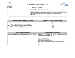 COLEGIO DE BACHILLERES DE CHIAPAS
SECUENCIA DIDÁCTICA
alumno realiza el texto personal asignado.
F) ACTIVIDADES DE CIERRE
Los alumnos socializan el texto personal
redactado.
Ficha de comentario.
H) INSTRUMENTOS DE LA EVALUACIÓN I) PONDERACIÓN DE LA EVALUACIÓN
Cuestionario.
Rúbrica para evaluar reporte de investigación.
Lista de cotejo para evaluar cuadro comparativo.
Rúbrica para evaluar texto personal.
Lista de cotejo para evaluar ficha de comentario.
10%
30%
15%
30%
15%
J)RECURSOS DIDÁCTICOS K) FUENTES DE INFORMACIÓN
Textos personales, marcadores, papel bond, lap top, cañón. Castillo, A. y Gutiérrez, F. (2010), Taller de lectura y
redacción 1, México. MACMILLAN
Fuentes electrónicas:
http://www.definición.com/
http://www.wikimindmap.org/
http://serviciosva.itesm.mx/cvr/redaccion/categorias.htm
http://www.slideshare.net/martha_ortegar/textos-personales-
101
 