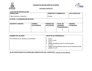 COLEGIO DE BACHILLERES DE CHIAPAS
SECUENCIA DIDÁCTICA
A) DATOS DE IDENTIFICACIÓN
ASIGNATURA:
Taller de lectura y redacción I
SEMESTRE O SUBMÓDULO:
Primero.
CICLO ESCOLAR:
PLANTEL Y COORDINACIÓN DE ZONA:
DOCENTE O ASESOR: CORREO
ELECTRÓNICO:
PERIODO DE
APLICACIÓN:
TOTAL DE
SESIONES
PROGRAMADAS:
6
GRUPOS
ATENDIDOS
NOMBRE DEL BLOQUE:
VII. Practicas el uso del léxico y la semántica.
OBJETOS DE APRENDIZAJE:
Coma.
Punto y coma.
Punto.
Reglas ortográficas para el uso de las grafías:
G, J y H.
Reglas correspondientes para el uso de homófonos de las
grafías G, J y H.
B) SITUACIÓN DIDÁCTICA (PROBLEMA SIGNIFICATIVO DEL CONTEXTO): Jugando con las palabras.
 