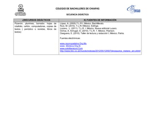 COLEGIO DE BACHILLERES DE CHIAPAS
SECUENCIA DIDÁCTICA
J)RECURSOS DIDÁCTICOS K) FUENTES DE INFORMACIÓN
Pizarrón, plumines, borrador, hojas de
rotafolio, cañón, computadoras, copias de
textos ( periódico o revistas, libros de
textos)
López, A. (2005).T.L.R I, México. Bachillerato.
Ruíz, M. (2010). T.L.R.I México. Esfinge.
Lozano, L. (2011). T.L.R. I. México. Nueva editorial Lucero.
Ochoa, A. Achugar, E. (2010). T.L.R. 1. México. Pearson.
Oseguera, E. (2010). Taller de lectura y redacción I, México, Patria.
Fuentes electrónicas:
www.razonypalabra.Org.Mx
www. iblioteca.Org.Ar
www.sololiteratura.Com
http://www.bbc.co.uk/mundo/noticias/2012/05/120507dinosaurios_metano_am.shtml
 