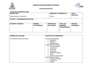 COLEGIO DE BACHILLERES DE CHIAPAS
SECUENCIA DIDÁCTICA
A) DATOS DE IDENTIFICACIÓN
ASIGNATURA:
Taller de lectura y redacción I
SEMESTRE O SUBMÓDULO:
Primero.
CICLO
ESCOLAR:
PLANTEL Y COORDINACIÓN DE ZONA:
DOCENTE O ASESOR: CORREO
ELECTRÓNICO:
PERIODO DE
APLICACIÓN:
TOTAL DE
SESIONES
PROGRAMADAS:
6
GRUPOS
ATENDIDOS:
NOMBRE DEL BLOQUE:
VIII. Redactas textos expositivos.
OBJETOS DE APRENDIZAJE
Funciones del lenguaje:
Referencial.
Apelativa.
Metalingüística.
Características externas:
Formato variable.
Introducción.
Desarrollo.
Conclusión.
Bibliohemerografía.
Índice.
Notas de pie de página.
Características internas:
Lenguaje denotativo.
Tecnicismos.
Prefijos.
 