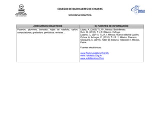 COLEGIO DE BACHILLERES DE CHIAPAS
SECUENCIA DIDÁCTICA
J)RECURSOS DIDÁCTICOS K) FUENTES DE INFORMACIÓN
Pizarrón, plumines, borrador, hojas de rotafolio, cañón,
computadoras, grabadora, periódicos, revistas…
López, A. (2005).T.L.R I, México. Bachillerato.
Ruíz, M. (2010). T.L.R.I México. Esfinge.
Lozano, L. (2011). T.L.R. I. México. Nueva editorial Lucero.
Ochoa, A. Achugar, E. (2010). T.L.R. 1. México. Pearson.
Oseguera, E. (2010). Taller de lectura y redacción I, México,
Patria.
Fuentes electrónicas:
www.Razonypalabra.Org.Mx
www. iblioteca.Org.Ar
www.sololiteratura.Com
 