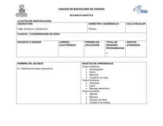 COLEGIO DE BACHILLERES DE CHIAPAS
SECUENCIA DIDÁCTICA
A) DATOS DE IDENTIFICACIÓN
ASIGNATURA
Taller de lectura y Redacción I
SEMESTRE O SUBMÓDULO
Primero
CICLO ESCOLAR
PLANTEL Y COORDINACIÓN DE ZONA
DOCENTE O ASESOR CORREO
ELECTRÓNICO
PERIODO DE
APLICACIÓN
TOTAL DE
SESIONES
PROGRAMADAS
7
GRUPOS
ATENDIDOS
NOMBRE DEL BLOQUE:
IX. Clasificas los textos expositivos.
OBJETOS DE APRENDIZAJE
Textos históricos:
Autobiografía.
Diario.
Memoria.
Cuaderno de viaje.
Textos familiares:
Anécdota.
Carta.
Mensaje electrónico.
Textos escolares:
Agenda.
Bitácora
Apuntes de clase.
Cuaderno de trabajo.
 