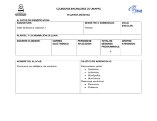 COLEGIO DE BACHILLERES DE CHIAPAS
SECUENCIA DIDÁCTICA
A) DATOS DE IDENTIFICACIÓN
ASIGNATURA:
Taller de lectura y redacción I
SEMESTRE O SUBMÓDULO:
Primero.
CICLO
ESCOLAR:
PLANTEL Y COORDINACIÓN DE ZONA:
DOCENTE O ASESOR: CORREO
ELECTRÓNICO:
PERIODO DE
APLICACIÓN:
TOTAL DE
SESIONES
PROGRAMADAS:
6
GRUPOS
ATENDIDOS:
NOMBRE DEL BLOQUE:
Practicas el uso del léxico y la semántica.
OBJETOS DE APRENDIZAJE:
Razonamiento verbal:
Sinónimos.
Antónimos.
Homógrafos.
Homónimos.
Relaciones semánticas:
Parónimos.
Polisemia.
 